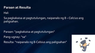 Paraan at Resulta
Hal:
Sa pagkakaisa at pagtutulungan, naipanalo ng 8 – Celcius ang
paligsahan.
Paraan: “pagkakaisa at pagtutulungan”
Pang-ugnay: “sa”
Resulta: “naipanalo ng 8-Celsius ang paligsahan”
 