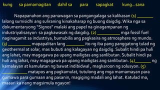 kung sa pamamagitan dahil sa para sapagkat kung…sana
Napapanahon ang panawagan sa pangangalaga sa kalikasan (1) _______
lalong sumisidhi ang suliraning kinakaharap ng buong daigdig.Wika nga sa
dokumentaryong “Signos” malaki ang papel na ginagampanan ng
industriyalisasyon sa pagkawasak ng daigdig. (2) __________ mga fossil fuel
naginagamit sa industriya, bumubilis ang pagkasira ng atmosphere ng mundo.
(3) __________ mapapalitan lang ________ ito ng iba pang panggatong tulad ng
geothermal at solar, mas bubuti ang kalagayan ng daigdig. Subalit hindi pa huli
ang lahat, may magagawa pa upang mailigtas ang sanlibutan. Subalit hindi pa
huli ang lahat, may magagawa pa upang mailigtas ang sanlibutan. (4)_______ ng
kamalayan at kamulatan ng bawat indibidwal , magkaroon ng solusyon. (5)
___________ matapos ang pagkamulat, tutulong ang mga mamamayan para
gumawa para gumaan ang pasanin, magiging madali ang lahat. Katulad mo,
maaari ka nang magsimula ngayon!
 