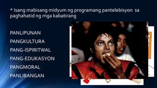 * Isang mabisang midyum ng programang pantelebisyon sa
paghahatid ng mga kabatirang
PANLIPUNAN
PANGKULTURA
PANG-ISPIRITWAL
PANG-EDUKASYON
PANGMORAL
PANLIBANGAN
 