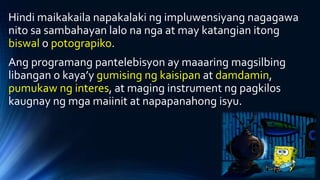 Hindi maikakaila napakalaki ng impluwensiyang nagagawa
nito sa sambahayan lalo na nga at may katangian itong
biswal o potograpiko.
Ang programang pantelebisyon ay maaaring magsilbing
libangan o kaya’y gumising ng kaisipan at damdamin,
pumukaw ng interes, at maging instrument ng pagkilos
kaugnay ng mga maiinit at napapanahong isyu.
 