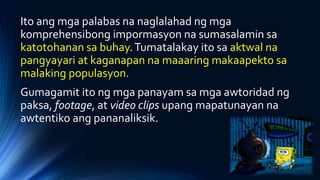 Ito ang mga palabas na naglalahad ng mga
komprehensibong impormasyon na sumasalamin sa
katotohanan sa buhay.Tumatalakay ito sa aktwal na
pangyayari at kaganapan na maaaring makaapekto sa
malaking populasyon.
Gumagamit ito ng mga panayam sa mga awtoridad ng
paksa, footage, at video clips upang mapatunayan na
awtentiko ang pananaliksik.
 
