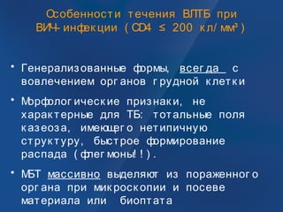 Особенности течения ВЛТБ при
ВИЧ- инфек ции ( CD4 ≤ 200 к л/ мм³ )
• Генерализованные формы, всег да с
вовлечением орг анов г рудной к летк и
• Морфолог ическ ие признак и, не
харак терные для ТБ: тотальные поля
к азеоза, имеющег о нетипичную
струк туру, быстрое формирование
распада ( флег моны! ! ) .
• МБТ массивно выделяют из пораженног о
орг ана при мик роск опии и посеве
материала или биоптата
 