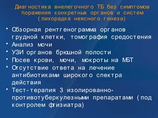 Диаг ностик а внелег очног о ТБ без симптомов
поражения к онк ретных орг анов и систем
( лихорадк а неясног о г енеза)
• Обзорная рентг еног рамма орг анов
г рудной к летк и, томог рафия средостения
• Анализ мочи
• УЗИ орг анов брюшной полости
• Посев к рови, мочи, мок роты на МБТ
• Отсутствие ответа на лечение
антибиотик ами широк ог о спек тра
действия
• Тест- терапия 3 изолированно-
противотуберк улезными препаратами ( под
к онтролем фтизиатра)
 