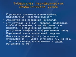 Туберк улёз периферическ их
лимфатическ их узлов
• Поражаются преимущественно шейные,
подк лючичные, надк лючичные л/ у
• Ассиметричное поражение не всег да.
• Л/ у к рупные ( 2- 5 см) , твёрдые, подвижные,
слабо болезненные, к ожа над ними, к ак
правило, не изменена до к азеозног о
разрушения лимфоузла и формирования свища.
• Выраженный инток сик ационный синдром.
• Биопсия поражённог о л/ у ( иг ловая и
операционная) , мазок отпечатк а л/ у на КУБ,
г истолог ическ ое исследование и посев
материала на МБТ
 