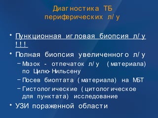 Диаг ностик а ТБ
периферическ их л/ у
• Пунк ционная иг ловая биопсия л/ у
! ! !
• Полная биопсия увеличенног о л/ у
– Мазок - отпечаток л/ у ( материала)
по Цилю- Нильсену
– Посев биоптата ( материала) на МБТ
– Гистолог ическ ие ( цитолог ическ ое
для пунк тата) исследование
• УЗИ пораженной области
 