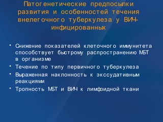 Патог енетическ ие предпосылк и
развития и особенностей течения
внелег очног о туберк улеза у ВИЧ-
инфицированных
• Снижение пок азателей к леточног о иммунитета
способствует быстрому распространению МБТ
в орг анизме
• Течение по типу первичног о туберк улеза
• Выраженная нак лонность к эк ссудативным
реак циями
• Тропность МБТ и ВИЧ к лимфоидной тк ани
 