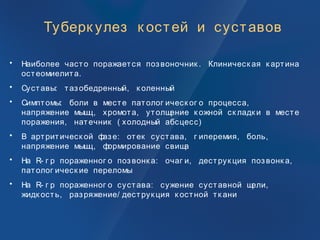 Туберк улез к остей и суставов
• Наиболее часто поражается позвоночник . Клиническ ая к артина
остеомиелита.
• Суставы: тазобедренный, к оленный
• Симптомы: боли в месте патолог ическ ог о процесса,
напряжение мышц, хромота, утолщение к ожной ск ладк и в месте
поражения, натечник ( холодный абсцесс)
• В артритическ ой фазе: отек сустава, г иперемия, боль,
напряжение мышц, формирование свища
• На R- г р пораженног о позвонк а: очаг и, деструк ция позвонк а,
патолог ическ ие переломы
• На R- г р пораженног о сустава: сужение суставной щели,
жидк ость, разряжение/ деструк ция к остной тк ани
 