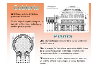 Utiliza un sistema dividido en
paralelos y meridianos
Para aligerar su peso y asegurar su
sujeción se hizo recaer todo el peso
sobre 6 gruesos pilares
La altura del espacio interior de la cúpula también es
de 43,20 metros
En el interior del Panteón se han mantenido las líneas
de la arquitectura griega, combinada con elementos
característicos de las construcciones romanas
Externamente, el edificio, es una pared lisa y redonda,
un enorme cilindro coronado por la cúpula de media
naranja.
 