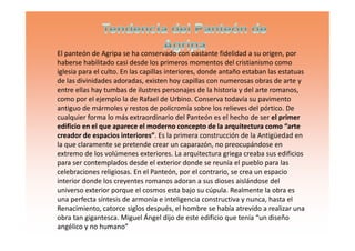 El panteón de Agripa se ha conservado con bastante fidelidad a su origen, por
haberse habilitado casi desde los primeros momentos del cristianismo como
iglesia para el culto. En las capillas interiores, donde antaño estaban las estatuas
de las divinidades adoradas, existen hoy capillas con numerosas obras de arte y
entre ellas hay tumbas de ilustres personajes de la historia y del arte romanos,
como por el ejemplo la de Rafael de Urbino. Conserva todavía su pavimento
antiguo de mármoles y restos de policromía sobre los relieves del pórtico. De
cualquier forma lo más extraordinario del Panteón es el hecho de ser el primer
edificio en el que aparece el moderno concepto de la arquitectura como “arteedificio en el que aparece el moderno concepto de la arquitectura como “arte
creador de espacios interiores”. Es la primera construcción de la Antigüedad en
la que claramente se pretende crear un caparazón, no preocupándose en
extremo de los volúmenes exteriores. La arquitectura griega creaba sus edificios
para ser contemplados desde el exterior donde se reunía el pueblo para las
celebraciones religiosas. En el Panteón, por el contrario, se crea un espacio
interior donde los creyentes romanos adoran a sus dioses aislándose del
universo exterior porque el cosmos esta bajo su cúpula. Realmente la obra es
una perfecta síntesis de armonía e inteligencia constructiva y nunca, hasta el
Renacimiento, catorce siglos después, el hombre se había atrevido a realizar una
obra tan gigantesca. Miguel Ángel dijo de este edificio que tenía “un diseño
angélico y no humano”
 