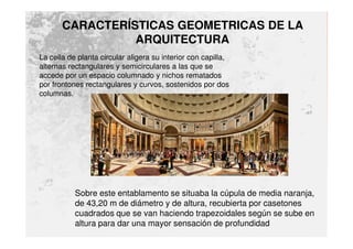 CARACTERÍSTICAS GEOMETRICAS DE LA
ARQUITECTURA
La cella de planta circular aligera su interior con capilla,
alternas rectangulares y semicirculares a las que se
accede por un espacio columnado y nichos rematados
por frontones rectangulares y curvos, sostenidos por dos
columnas.
Sobre este entablamento se situaba la cúpula de media naranja,
de 43,20 m de diámetro y de altura, recubierta por casetones
cuadrados que se van haciendo trapezoidales según se sube en
altura para dar una mayor sensación de profundidad
 