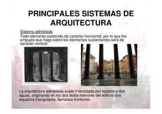 PRINCIPALES SISTEMAS DE
ARQUITECTURA
Sistema adintelado
Todo elemento sostenido de carácter horizontal, por lo que los
empujes que haga sobre los elementos sustentantes será de
carácter vertical.
La arquitectura adintelada suele ir rematada por tejados a dos
aguas, originando en los dos lados menores del edificio dos
espacios triangulares, llamados frontones
 