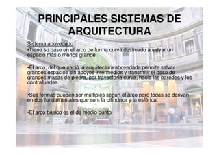 PRINCIPALES SISTEMAS DE
ARQUITECTURA
Sistema abovedado
•Tiene su base en el arco de forma curva destinado a salvar un
espacio más o menos grande
•El arco, del que nació la arquitectura abovedada permite salvar
grandes espacios sin apoyos intermedios y transmitir el peso de
grandes masas de piedra, por trayectoria curva, hacia las paredes y losgrandes masas de piedra, por trayectoria curva, hacia las paredes y los
contrafuertes.
•Sus formas pueden ser múltiples según el arco pero todas se derivan
en dos fundamentales que son: la cilíndrica y la esférica.
•El arco básico es el de medio punto
 