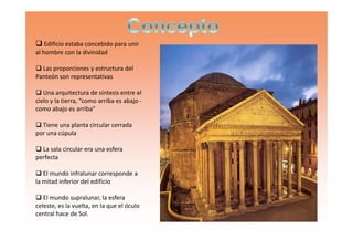 Edificio estaba concebido para unir
al hombre con la divinidad
Las proporciones y estructura del
Panteón son representativas
Una arquitectura de síntesis entre el
cielo y la tierra, “como arriba es abajo -
como abajo es arriba”
Tiene una planta circular cerradaTiene una planta circular cerrada
por una cúpula
La sala circular era una esfera
perfecta
El mundo infralunar corresponde a
la mitad inferior del edificio
El mundo supralunar, la esfera
celeste, es la vuelta, en la que el óculo
central hace de Sol.
 