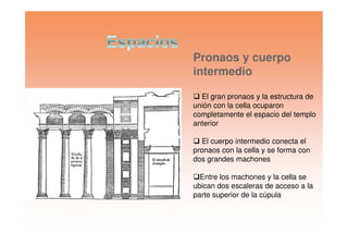 Pronaos y cuerpo
intermedio
El gran pronaos y la estructura de
unión con la cella ocuparon
completamente el espacio del templo
anterioranterior
El cuerpo intermedio conecta el
pronaos con la cella y se forma con
dos grandes machones
Entre los machones y la cella se
ubican dos escaleras de acceso a la
parte superior de la cúpula
 