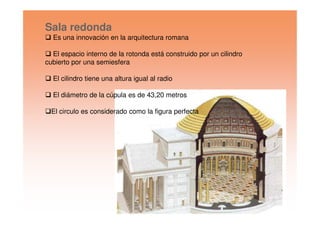 Sala redonda
Es una innovación en la arquitectura romana
El espacio interno de la rotonda está construido por un cilindro
cubierto por una semiesfera
El cilindro tiene una altura igual al radio
El diámetro de la cúpula es de 43,20 metros
El circulo es considerado como la figura perfectaEl circulo es considerado como la figura perfecta
 