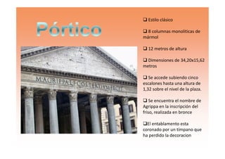 Estilo clásico
8 columnas monoliticas de
mármol
12 metros de altura
Dimensiones de 34,20x15,62
metros
Se accede subiendo cincoSe accede subiendo cinco
escalones hasta una altura de
1,32 sobre el nivel de la plaza.
Se encuentra el nombre de
Agrippa en la inscripción del
friso, realizada en bronce
El entablamento esta
coronado por un tímpano que
ha perdido la decoracion
 