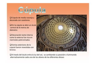 Cúpula de media naranja y
decorada con casetones
En la cúpula se abre un óculo
central de 8 metros de
diámetro
Decoración tanto internaDecoración tanto interna
como la externa fue rica en
mármoles policromados
Estrías exteriores de la
cúpula fueron revestidas con
bronce.
A través del óculo entra la luz del sol, va cambiando su posición e iluminando
alternativamente cada uno de los altares de los diferentes dioses
 