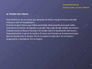 EL TESORO DEL PIRATA Esta historia es de un pirata que después de tener una gran fortuna decidió retirase y vivir en Guadalajara. El tenía un gran tesoro que había escondido tácticamente para que nadie encontrara el tesoro. Ni siquiera su propio hijo supo donde estaba ese tesoro. Cuando murió se llevo el secreto a la tumba sobre la localización del tesoro. Supuestamente si vas en la noche y le rezas en la tumba se te aparecerá para decirte donde esta su tesoro. No se si tuviera el valor de ir en la noche a preguntarle y quedarme con su tesoro. PANTEÓN DE BELÉN,  GUADALAJARA, JALISCO, MÉXICO 