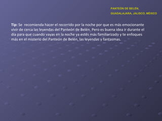 Tip:  Se  recomienda hacer el recorrido por la noche por que es más emocionante vivir de cerca las leyendas del Panteón de Belén. Pero es buena idea ir durante el día para que cuando vayas en la noche ya estés más familiarizado y te enfoques más en el misterio del Panteón de Belén, las leyendas y fantasmas.  PANTEÓN DE BELÉN,  GUADALAJARA, JALISCO, MÉXICO 