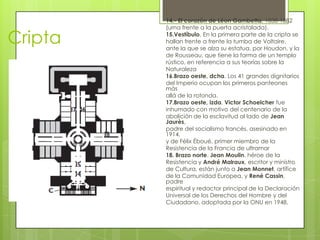 Cripta
14.- El corazón de Léon Gambetta, 1838-1882
(urna frente a la puerta acristalada).
15.Vestíbulo. En la primera parte de la cripta se
hallan frente a frente la tumba de Voltaire,
ante la que se alza su estatua, por Houdon, y la
de Rousseau, que tiene la forma de un templo
rústico, en referencia a sus teorías sobre la
Naturaleza
16.Brazo oeste, dcha. Los 41 grandes dignitarios
del Imperio ocupan los primeros panteones
más
allá de la rotonda.
17.Brazo oeste, izda. Victor Schoelcher fue
inhumado con motivo del centenario de la
abolición de la esclavitud al lado de Jean
Jaurès,
padre del socialismo francés, asesinado en
1914,
y de Félix Éboué, primer miembro de la
Resistencia de la Francia de ultramar
18. Brazo norte. Jean Moulin, héroe de la
Resistencia y André Malraux, escritor y ministro
de Cultura, están junto a Jean Monnet, artífice
de la Comunidad Europea, y René Cassin,
padre
espiritual y redactor principal de la Declaración
Universal de los Derechos del Hombre y del
Ciudadano, adoptada por la ONU en 1948.
 