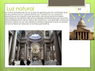 Luz natural
 La única entrada de luz es a que se genera por las ventanas que
se encuentra en la cúpula Dicha luz ‘cenital' en su conjunto
penetra por la cúpula y por grandes ventanas semicirculares
ubicadas en los brazos de la cruz griega emplazadas por encima
del entablamento de la hilera de columnas. Las grandes ventanas
semicirculares no se ven desde el exterior gracias a que se retrae
la techumbre en relación a la línea perimetral.
 