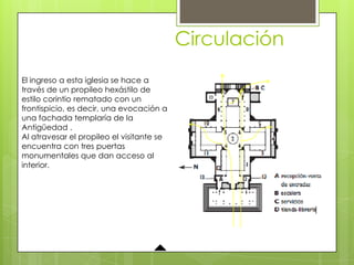 Circulación
El ingreso a esta iglesia se hace a
través de un propileo hexástilo de
estilo corintio rematado con un
frontispicio, es decir, una evocación a
una fachada templaría de la
Antigüedad .
Al atravesar el propileo el visitante se
encuentra con tres puertas
monumentales que dan acceso al
interior.
 