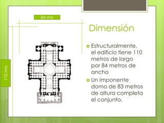Dimensión
 Estructuralmente,
el edificio tiene 110
metros de largo
por 84 metros de
ancho
 Un imponente
domo de 83 metros
de altura completa
el conjunto.
110mts
84 mts
 