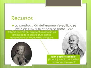 Recursos
 La construcción del imponente edificio se
inició en 1757 y se concluiría hasta 1797
La idea y conducción del proyecto estuvo a
cargo de Jacques-Germain Soufflot, quien
falleció en 1780 (Su arquitectura retoma los
principios de la arquitectura gótica
adaptados a un vocabulario antiguo y
clásico)
Jean-Baptiste Rondelet
(Francia) y socio de Soufflot
, terminaría el proyecto
 