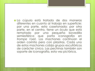  La cúpula está tratada de dos maneras
diferentes en cuanto al trabajo en superficie:
por una parte, esta casetonada; por otra
parte, en el centro, tiene un óculo que está
rematado por una pequeña bovedilla
semiesférica que porta iconografía en
trompe l'oeil. Los machones continúan el
orden corintio pero con pilastras. Cada uno
de estos machones cobija grupos escultóricos
de carácter cívico. Las pechinas también son
soporte de iconografía, esta vez pictórica.
 