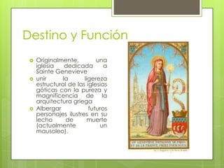 Destino y Función
 Originalmente, una
iglesia dedicada a
Sainte Genevieve
 unir la ligereza
estructural de las iglesias
góticas con la pureza y
magnificencia de la
arquitectura griega
 Albergar futuros
personajes ilustres en su
lecho de muerte
(actualmente un
mausoleo).
 