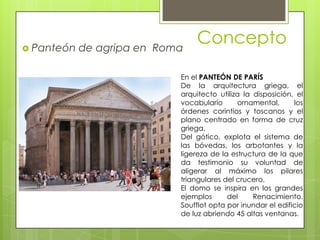 Concepto Panteón de agripa en Roma
En el PANTEÓN DE PARÍS
De la arquitectura griega, el
arquitecto utiliza la disposición, el
vocabulario ornamental, los
órdenes corintios y toscanos y el
plano centrado en forma de cruz
griega.
Del gótico, explota el sistema de
las bóvedas, los arbotantes y la
ligereza de la estructura de la que
da testimonio su voluntad de
aligerar al máximo los pilares
triangulares del crucero.
El domo se inspira en los grandes
ejemplos del Renacimiento.
Soufflot opta por inundar el edificio
de luz abriendo 45 altas ventanas.
 