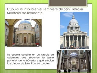 Cúpula se inspira en el Templete de San Pietro in
Montorio de Bramante.
La cúpula consiste en un círculo de
columnas que soportan la parte
posterior de la bóveda y que emulan
la catedral de Saint Paul en Londres.
 