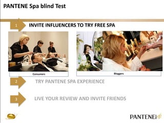PANTENE Spa blind Test 
1 
2 
3 
INVITE INFLUENCERS TO TRY FREE SPA 
Consumers Bloggers 
TRY PANTENE SPA EXPERIENCE 
LIVE YOUR REVIEW AND INVITE FRIENDS 
 
