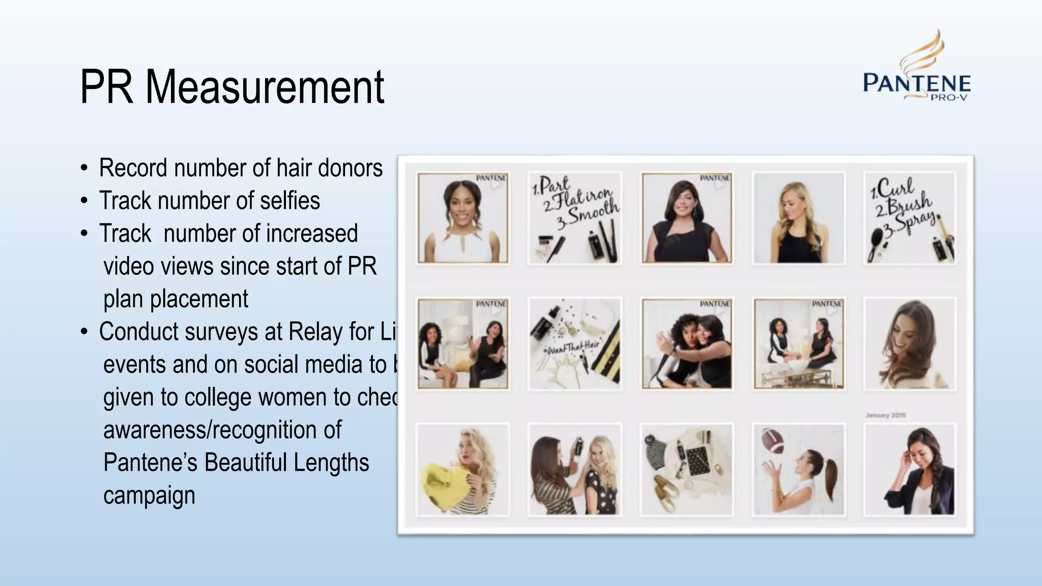 PR Measurement
• Record number of hair donors
• Track number of selfies
• Track number of increased
video views since start of PR
plan placement
• Conduct surveys at Relay for Life
events and on social media to be
given to college women to check
awareness/recognition of
Pantene’s Beautiful Lengths
campaign
 