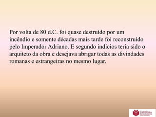 Por volta de 80 d.C. foi quase destruído por um
incêndio e somente décadas mais tarde foi reconstruído
pelo Imperador Adriano. E segundo indícios teria sido o
arquiteto da obra e desejava abrigar todas as divindades
romanas e estrangeiras no mesmo lugar.
 