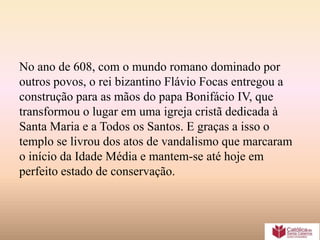 No ano de 608, com o mundo romano dominado por
outros povos, o rei bizantino Flávio Focas entregou a
construção para as mãos do papa Bonifácio IV, que
transformou o lugar em uma igreja cristã dedicada à
Santa Maria e a Todos os Santos. E graças a isso o
templo se livrou dos atos de vandalismo que marcaram
o início da Idade Média e mantem-se até hoje em
perfeito estado de conservação.
 