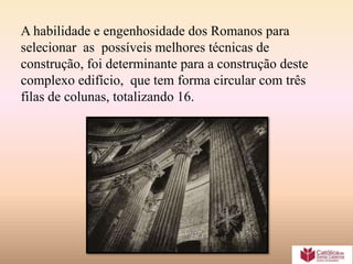 A habilidade e engenhosidade dos Romanos para
selecionar as possíveis melhores técnicas de
construção, foi determinante para a construção deste
complexo edifício, que tem forma circular com três
filas de colunas, totalizando 16.
 