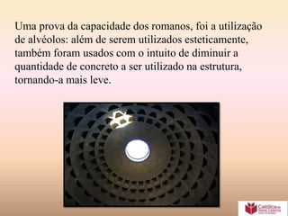 Uma prova da capacidade dos romanos, foi a utilização
de alvéolos: além de serem utilizados esteticamente,
também foram usados com o intuito de diminuir a
quantidade de concreto a ser utilizado na estrutura,
tornando-a mais leve.
 