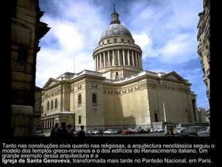 Tanto nas construções civis quanto nas religiosas, a arquitectura neoclássica seguiu o modelo dos templos greco-romanos e o dos edifícios do Renascimento italiano. Um grande exemplo dessa arquitectura é a  Igreja de Santa Genoveva , transformada mais tarde no Panteão Nacional, em Paris. 