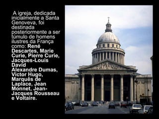 A igreja, dedicada inicialmente a Santa Genoveva, foi destinada posteriormente a ser túmulo de homens ilustres da França como:  René Descartes, Marie Curie, Pierre Curie, Jacques-Louis David  Alexandre Dumas, Victor Hugo, Marquês de Laplace, Jean Monnet, Jean-Jacques Rousseau e Voltaire. 