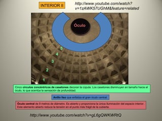 INTERIOR II
Cinco círculos concéntricos de casetones decoran la cúpula. Los casetones disminuyen en tamaño hacia el
óculo, lo que acentúa la sensación de profundidad.
Anillo liso que enfatiza el gran óculo central.
1
2
3
4
5
Óculo
Óculo central de 9 metros de diámetro. Es abierto y proporciona la única íluminación del espacio interior.
Este elemento abierto reduce la tensión en el punto más frágil de la cubierta.
http://www.youtube.com/watch?v=gL6gQWKWRtQ
http://www.youtube.com/watch?
v=1zAWK57UGhM&feature=related
 