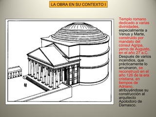 LA OBRA EN SU CONTEXTO I
Templo romano
dedicado a varias
divinidades,
especialmente a
Venus y Marte,
construido por
mandato del
cónsul Agripa,
yerno de Augusto,
en el año 27 a.C.
Después de varios
incendios, que
prácticamente lo
arruinaron, se
reconstruyó en el
año 126 de la era
cristiana, en
tiempos de
Adriano,
atribuyéndose su
construcción al
arquitecto
Apolodoro de
Damasco.
 