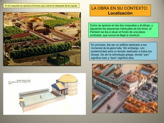 LA OBRA EN SU CONTEXTO:
Localización
Como se aprecia en las dos maquetas y el dibujo, y
siguiendo los esquemas habituales de los foros, el
Panteón se iba a situar al fondo de una plaza
porticada, que nunca se llegó a construir.
En la maqueta se aprecia el bronce que cubría el casquete de la cúpula.
En principio, iba ser un edificio dedicado a los
númenes de la gens Iulia. Sin embargo, con
posterioridad será un templo dedicado a todos los
dioses. De ahí la etimología griega, donde “pan”
significa todo y “teon” significa dios.
 