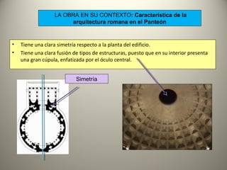 LA OBRA EN SU CONTEXTO: Característica de la
arquitectura romana en el Panteón
• Tiene una clara simetría respecto a la planta del edificio.
• Tiene una clara fusión de tipos de estructuras, puesto que en su interior presenta
una gran cúpula, enfatizada por el óculo central.
Simetría
 
