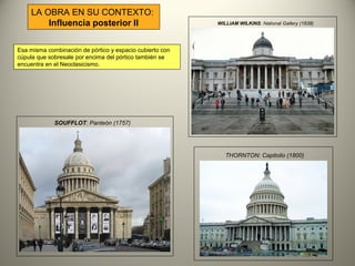 SOUFFLOT: Panteón (1757)
WILLIAM WILKINS: National Gallery (1838)
THORNTON: Capitolio (1800)
LA OBRA EN SU CONTEXTO:
Influencia posterior II
Esa misma combinación de pórtico y espacio cubierto con
cúpula que sobresale por encima del pórtico también se
encuentra en el Neoclasicismo.
 