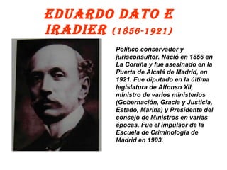 EDUARDO DATO E IRADIER  (1856-1921) Político conservador y jurisconsultor. Nació en 1856 en La Coruña y fue asesinado en la Puerta de Alcalá de Madrid, en 1921. Fue diputado en la última legislatura de Alfonso XII, ministro de varios ministerios (Gobernación, Gracia y Justicia, Estado, Marina) y Presidente del consejo de Ministros en varias épocas. Fue el impulsor de la Escuela de Criminología de Madrid en 1903. 