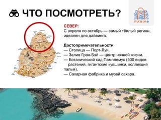 ЧТО ПОСМОТРЕТЬ?
СЕВЕР:
С апреля по октябрь — самый тёплый регион,
идеален для дайвинга.
Достопримечательности
— Столица — Порт-Луи.
— Залив Гран-Бэй — центр ночной жизни.
— Ботанический сад Памплемус (500 видов
растений, гигантские кувшинки, коллекция
пальм).
— Сахарная фабрика и музей сахара.
 