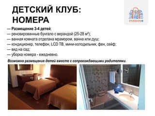 ДЕТСКИЙ КЛУБ:
НОМЕРА
— Размещение 3-4 детей;
— реновированные бунгало c верандой (25-28 м²);
— ванная комната отделана мрамором, ванна или душ;
— кондиционер, телефон, LCD TВ, мини-холодильник, фен, сейф;
— вид на сад;
— уборка номера - ежедневно.
Возможно размещение детей вместе с сопровождающими родителями.
 