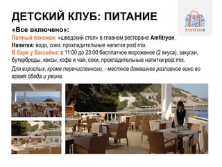 ДЕТСКИЙ КЛУБ: ПИТАНИЕ
«Все включено»:
Полный пансион: «шведский стол» в главном ресторане Amfitryon.
Напитки: вода, соки, прохладительные напитки post mix.
В баре у бассейна: с 11:00 до 23:00 бесплатное мороженое (2 вкуса), закуски,
бутерброды, кексы, кофе и чай, соки, прохладительные напитки post mix.
Для взрослых, кроме перечисленного, - местное домашнее разливное вино во
время обеда и ужина.
 