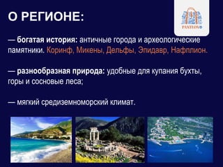 О РЕГИОНЕ:
— богатая история: античные города и археологические
памятники. Коринф, Микены, Дельфы, Эпидавр, Нафплион.
— разнообразная природа: удобные для купания бухты,
горы и сосновые леса;
— мягкий средиземноморский климат.
 